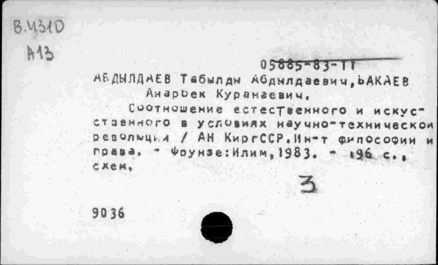 ﻿вмыо
мъ
о3адьд5з-тт
АБДЫЛДАЕВ Твбылды Абднлдаевич,ЬАКАЕВ АиарОек Куранаевим,
Соотношение естественного и искус“ стзенного в условиях нвучно-технической реаолмц^и / АН КиргССР. И и-т философии и грива. “ Фоунзе:Илим,1983. “ »98 с., схем,
5
90 36